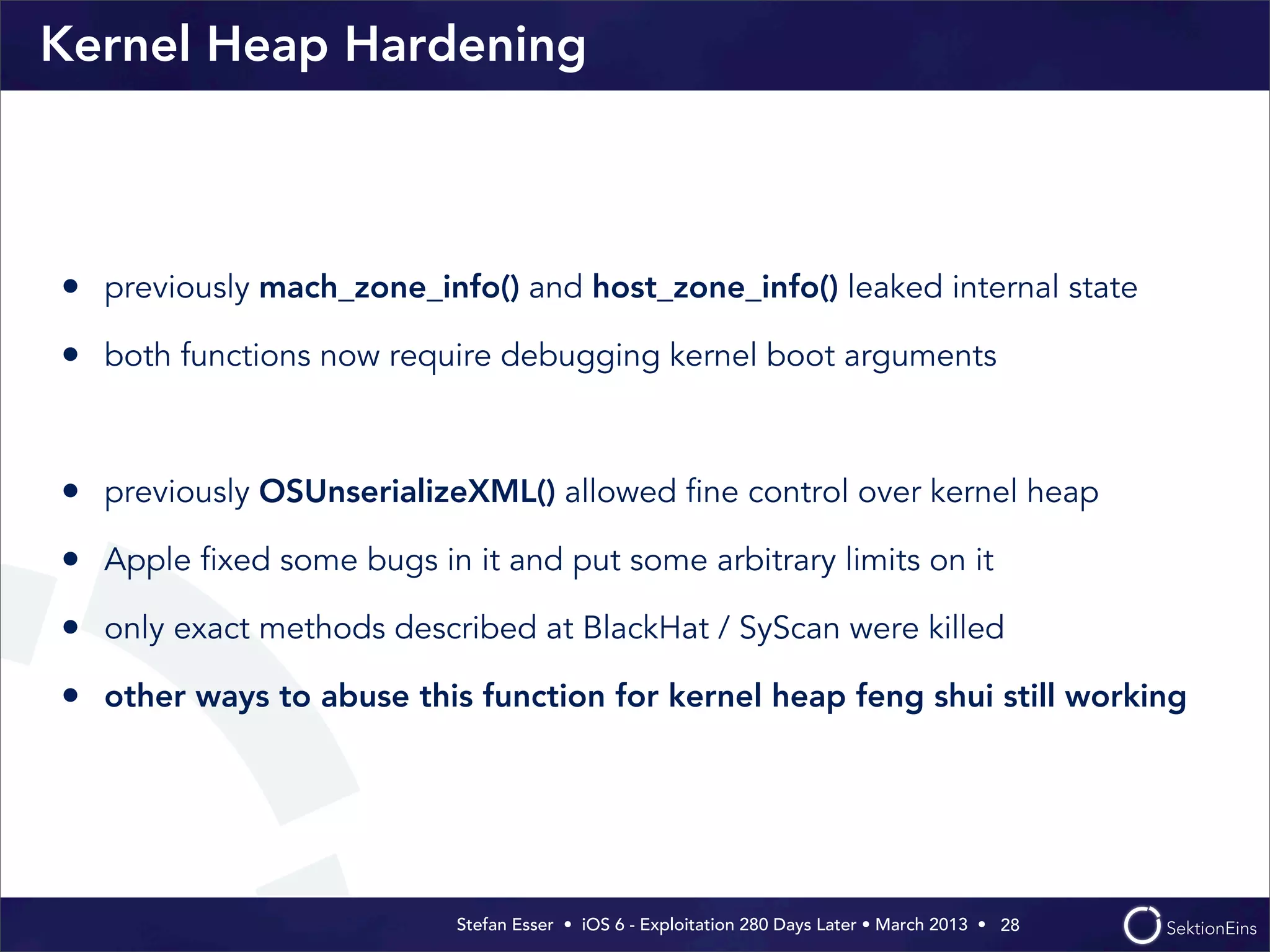 Stefan Esser • iOS 6 - Exploitation 280 Days Later • March 2013 • 
Kernel Heap Hardening
• previously mach_zone_info() and host_zone_info() leaked internal state
• both functions now require debugging kernel boot arguments
• previously OSUnserializeXML() allowed ﬁne control over kernel heap
• Apple ﬁxed some bugs in it and put some arbitrary limits on it
• only exact methods described at BlackHat / SyScan were killed
• other ways to abuse this function for kernel heap feng shui still working
28
 