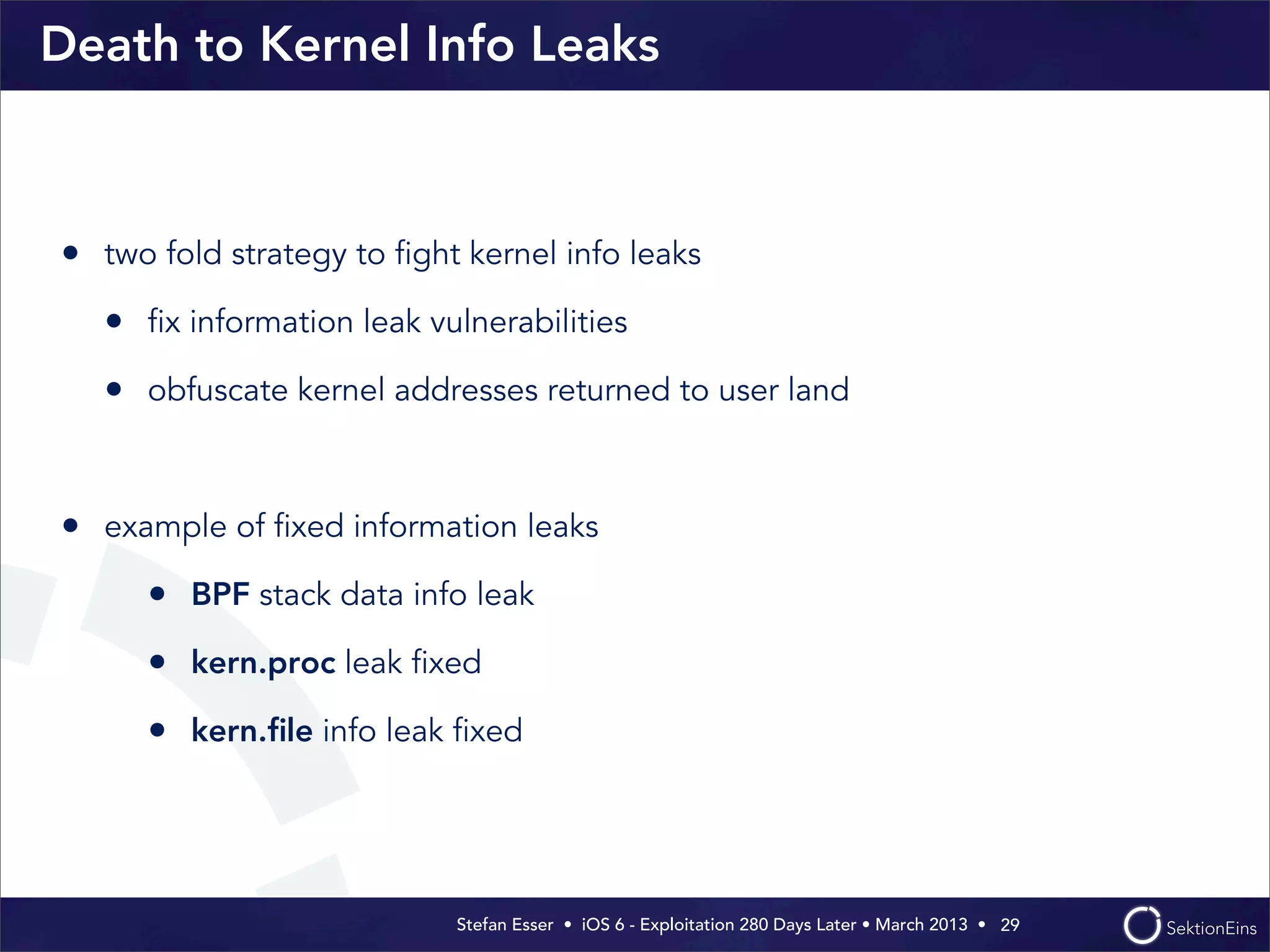 Stefan Esser • iOS 6 - Exploitation 280 Days Later • March 2013 • 
Death to Kernel Info Leaks
• two fold strategy to ﬁght kernel info leaks
• ﬁx information leak vulnerabilities
• obfuscate kernel addresses returned to user land
• example of ﬁxed information leaks
• BPF stack data info leak
• kern.proc leak ﬁxed
• kern.ﬁle info leak ﬁxed
29
 