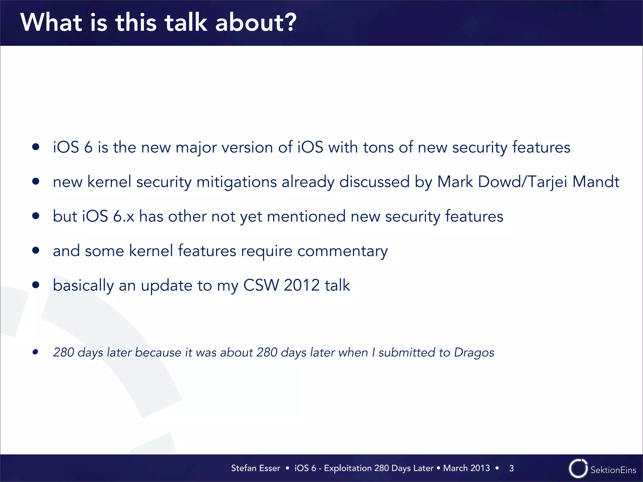 Stefan Esser • iOS 6 - Exploitation 280 Days Later • March 2013 • 
What is this talk about?
• iOS 6 is the new major version of iOS with tons of new security features
• new kernel security mitigations already discussed by Mark Dowd/Tarjei Mandt
• but iOS 6.x has other not yet mentioned new security features
• and some kernel features require commentary
• basically an update to my CSW 2012 talk
• 280 days later because it was about 280 days later when I submitted to Dragos
3
 