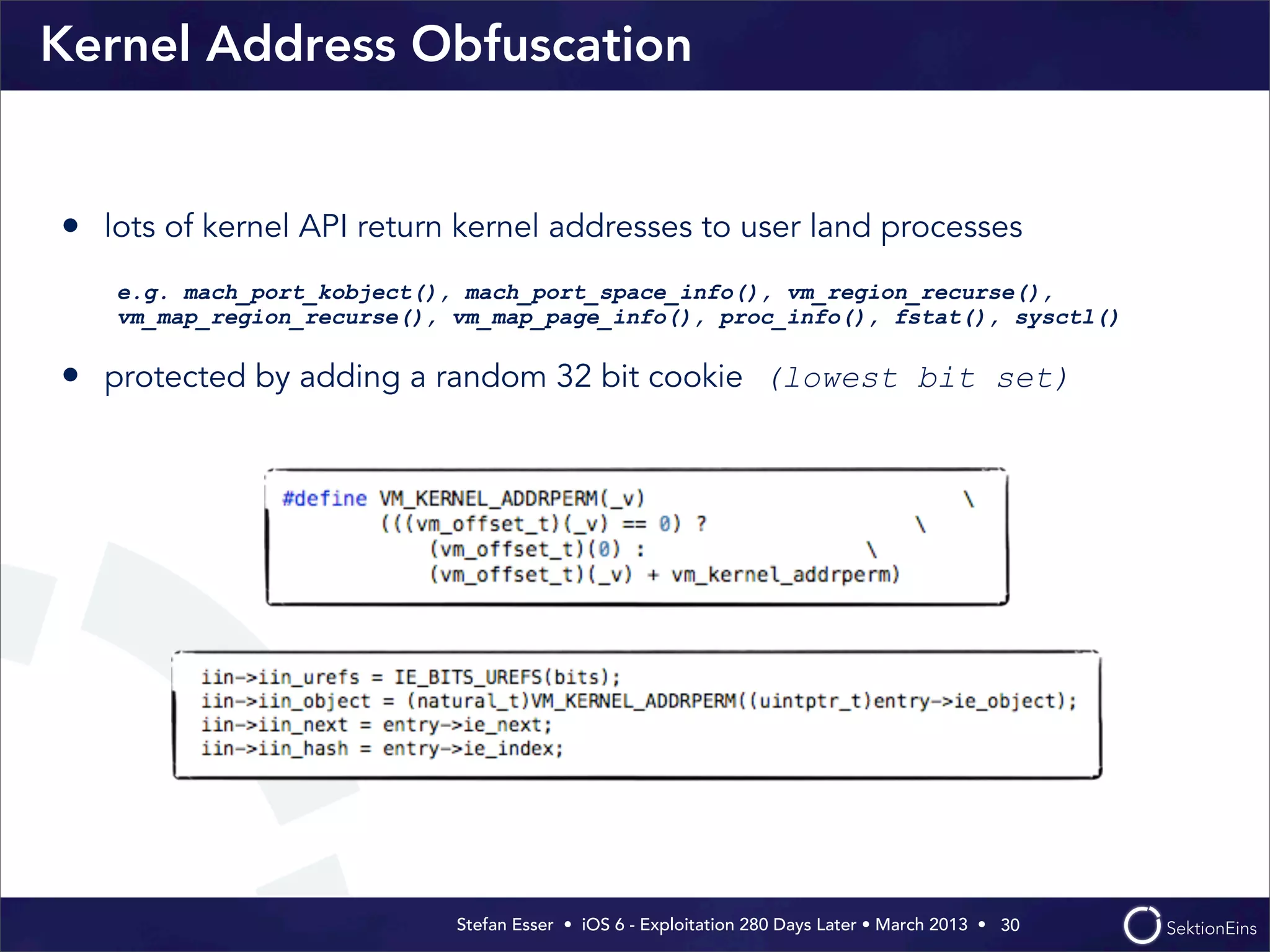 Stefan Esser • iOS 6 - Exploitation 280 Days Later • March 2013 • 
Kernel Address Obfuscation
• lots of kernel API return kernel addresses to user land processes
e.g. mach_port_kobject(), mach_port_space_info(), vm_region_recurse(),
vm_map_region_recurse(), vm_map_page_info(), proc_info(), fstat(), sysctl()
• protected by adding a random 32 bit cookie (lowest bit set)
30
 