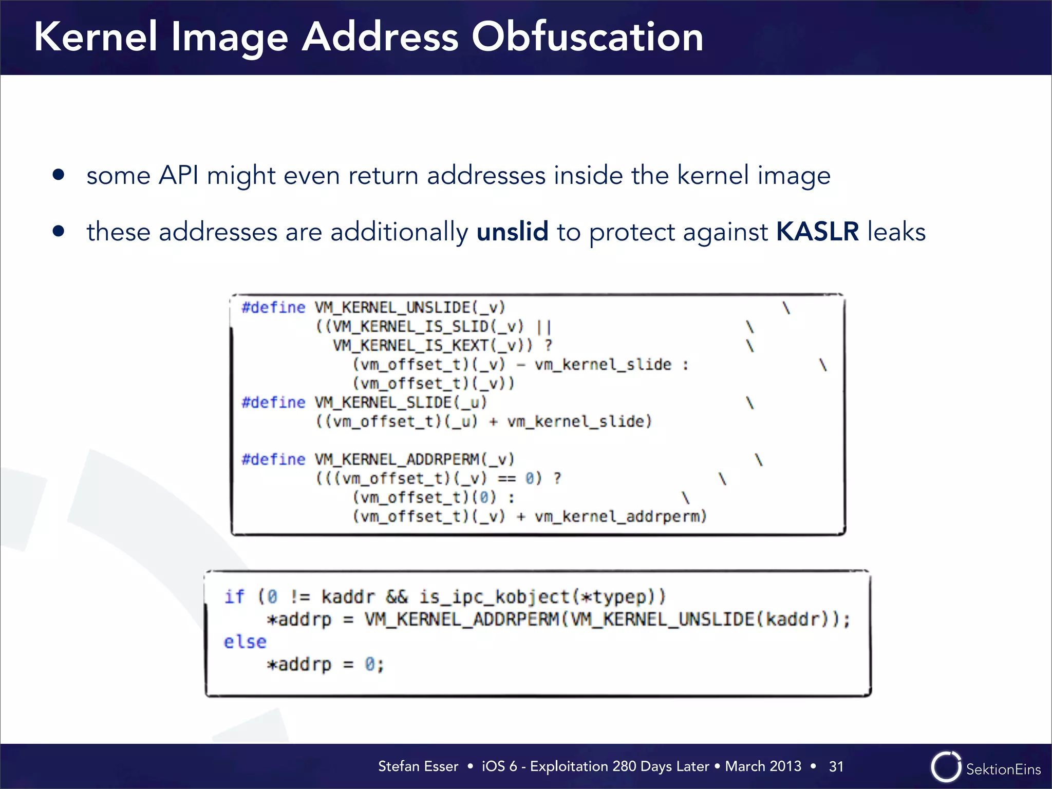 Stefan Esser • iOS 6 - Exploitation 280 Days Later • March 2013 • 
Kernel Image Address Obfuscation
• some API might even return addresses inside the kernel image
• these addresses are additionally unslid to protect against KASLR leaks
31
 