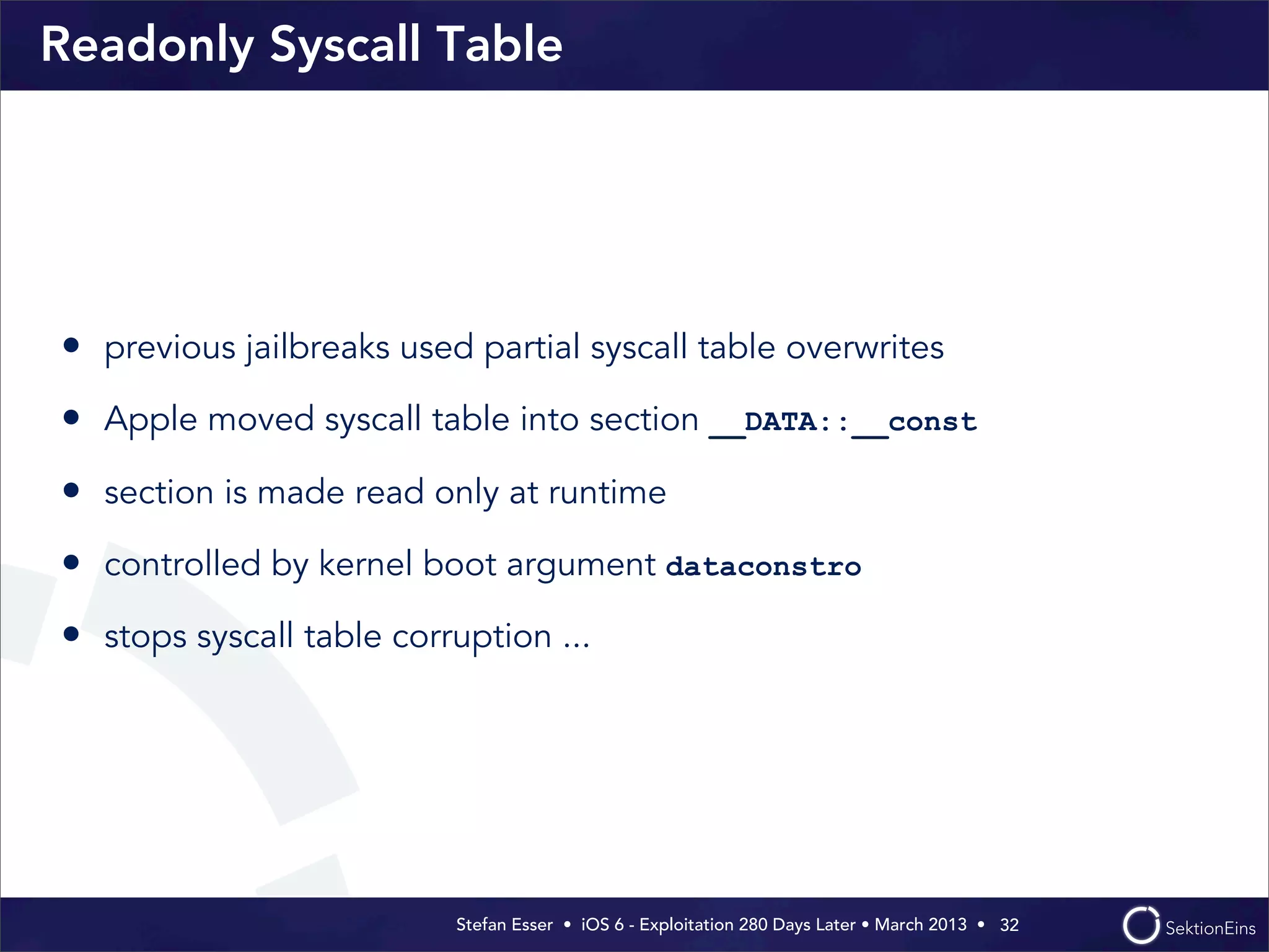 Stefan Esser • iOS 6 - Exploitation 280 Days Later • March 2013 • 
Readonly Syscall Table
• previous jailbreaks used partial syscall table overwrites
• Apple moved syscall table into section __DATA::__const
• section is made read only at runtime
• controlled by kernel boot argument dataconstro
• stops syscall table corruption ...
32
 