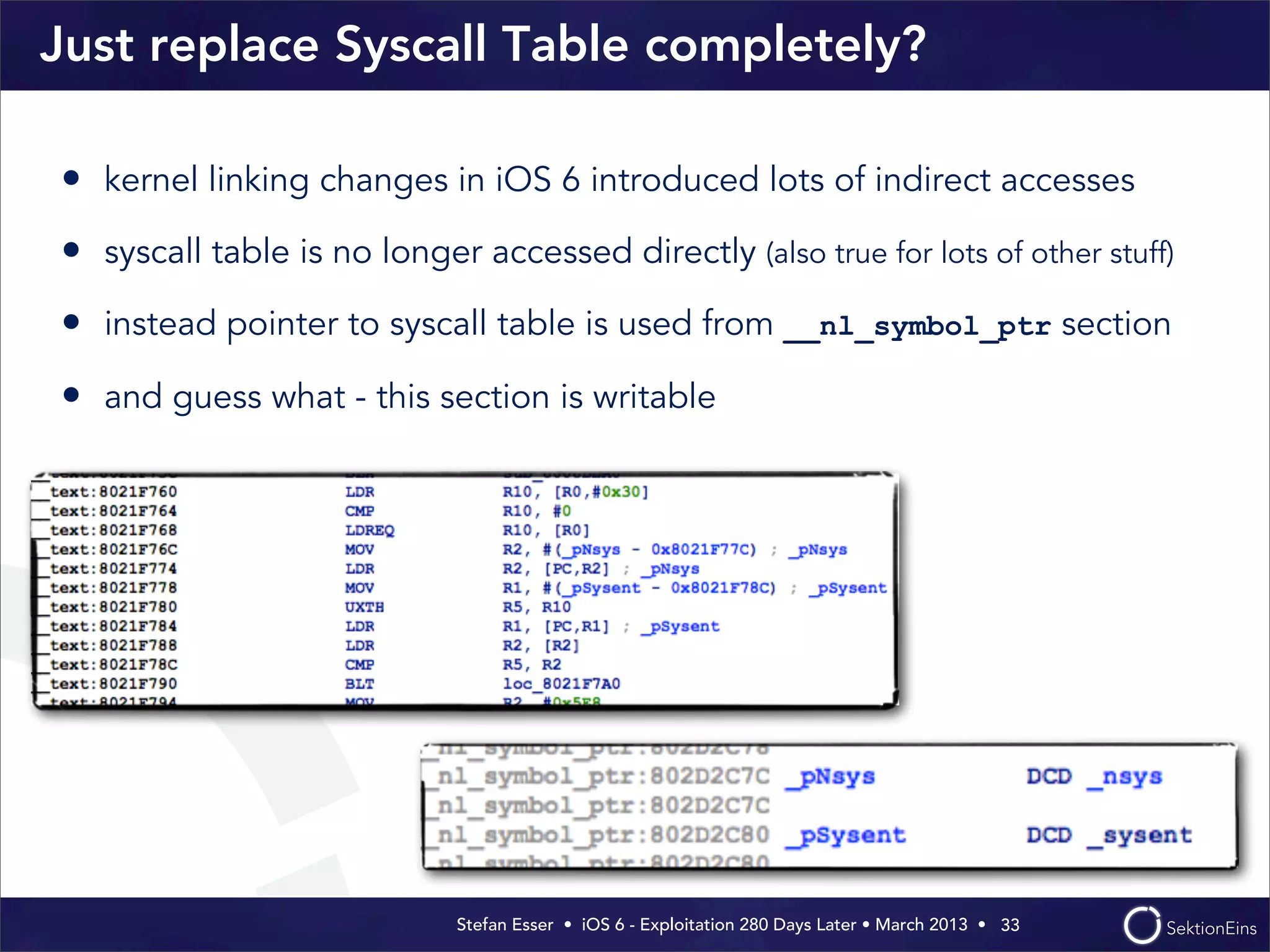 Stefan Esser • iOS 6 - Exploitation 280 Days Later • March 2013 • 
Just replace Syscall Table completely?
• kernel linking changes in iOS 6 introduced lots of indirect accesses
• syscall table is no longer accessed directly (also true for lots of other stuff)
• instead pointer to syscall table is used from __nl_symbol_ptr section
• and guess what - this section is writable
33
 