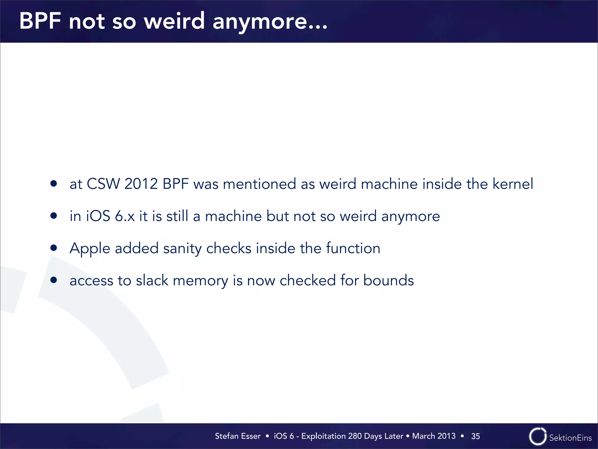 Stefan Esser • iOS 6 - Exploitation 280 Days Later • March 2013 • 
BPF not so weird anymore...
• at CSW 2012 BPF was mentioned as weird machine inside the kernel
• in iOS 6.x it is still a machine but not so weird anymore
• Apple added sanity checks inside the function
• access to slack memory is now checked for bounds
35
 