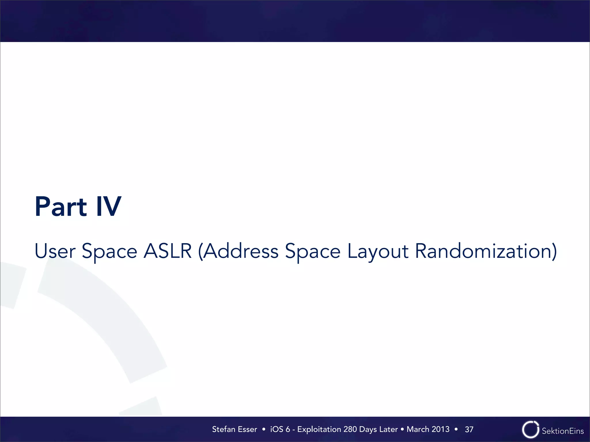Stefan Esser • iOS 6 - Exploitation 280 Days Later • March 2013 • 
Part IV
User Space ASLR (Address Space Layout Randomization)
37
 