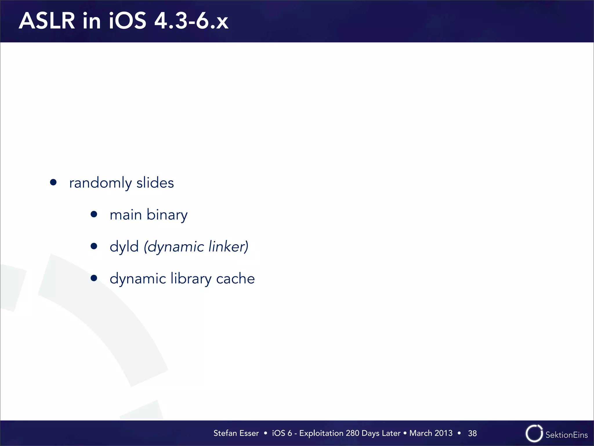 Stefan Esser • iOS 6 - Exploitation 280 Days Later • March 2013 • 
ASLR in iOS 4.3-6.x
• randomly slides
• main binary
• dyld (dynamic linker)
• dynamic library cache
38
 