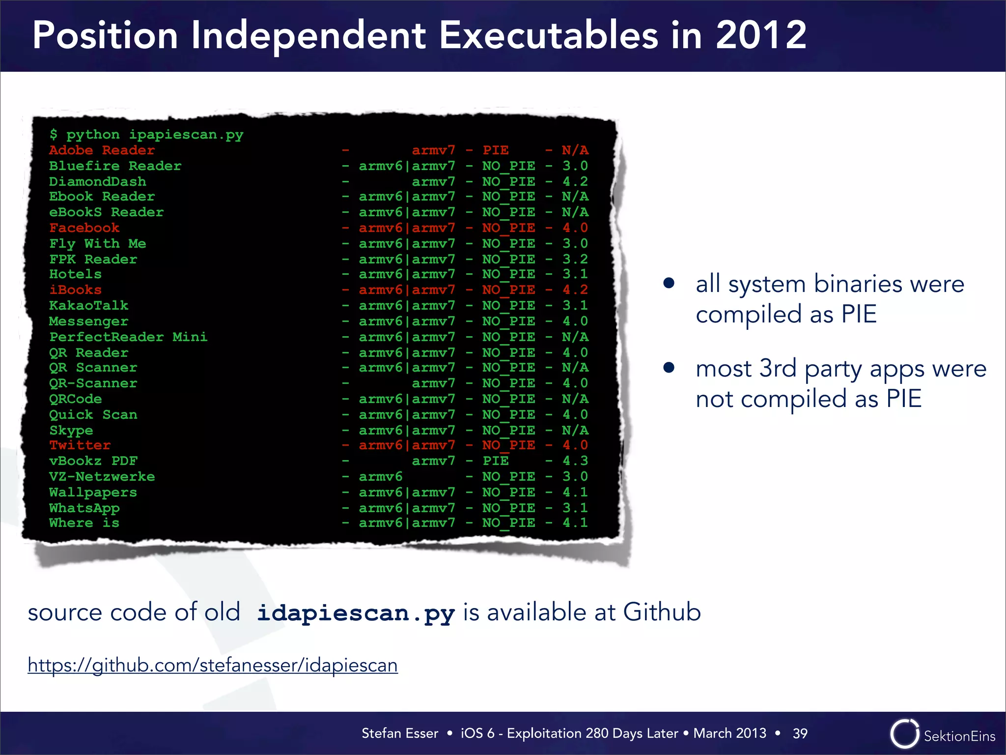 Stefan Esser • iOS 6 - Exploitation 280 Days Later • March 2013 • 
Position Independent Executables in 2012
• all system binaries were
compiled as PIE
• most 3rd party apps were
not compiled as PIE
39
$ python ipapiescan.py
Adobe Reader - armv7 - PIE - N/A
Bluefire Reader - armv6|armv7 - NO_PIE - 3.0
DiamondDash - armv7 - NO_PIE - 4.2
Ebook Reader - armv6|armv7 - NO_PIE - N/A
eBookS Reader - armv6|armv7 - NO_PIE - N/A
Facebook - armv6|armv7 - NO_PIE - 4.0
Fly With Me - armv6|armv7 - NO_PIE - 3.0
FPK Reader - armv6|armv7 - NO_PIE - 3.2
Hotels - armv6|armv7 - NO_PIE - 3.1
iBooks - armv6|armv7 - NO_PIE - 4.2
KakaoTalk - armv6|armv7 - NO_PIE - 3.1
Messenger - armv6|armv7 - NO_PIE - 4.0
PerfectReader Mini - armv6|armv7 - NO_PIE - N/A
QR Reader - armv6|armv7 - NO_PIE - 4.0
QR Scanner - armv6|armv7 - NO_PIE - N/A
QR-Scanner - armv7 - NO_PIE - 4.0
QRCode - armv6|armv7 - NO_PIE - N/A
Quick Scan - armv6|armv7 - NO_PIE - 4.0
Skype - armv6|armv7 - NO_PIE - N/A
Twitter - armv6|armv7 - NO_PIE - 4.0
vBookz PDF - armv7 - PIE - 4.3
VZ-Netzwerke - armv6 - NO_PIE - 3.0
Wallpapers - armv6|armv7 - NO_PIE - 4.1
WhatsApp - armv6|armv7 - NO_PIE - 3.1
Where is - armv6|armv7 - NO_PIE - 4.1
source code of old idapiescan.py is available at Github
https://github.com/stefanesser/idapiescan
 