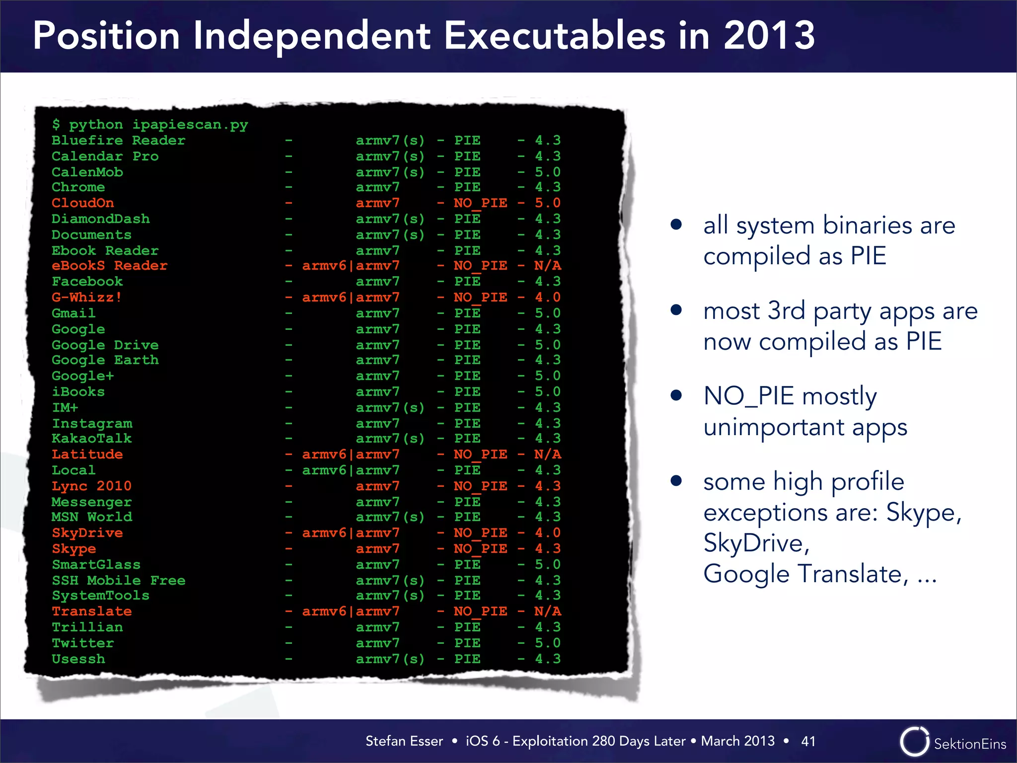Stefan Esser • iOS 6 - Exploitation 280 Days Later • March 2013 • 
Position Independent Executables in 2013
• all system binaries are
compiled as PIE
• most 3rd party apps are
now compiled as PIE
• NO_PIE mostly
unimportant apps
• some high proﬁle
exceptions are: Skype,
SkyDrive,
Google Translate, ...
41
$ python ipapiescan.py
Bluefire Reader - armv7(s) - PIE - 4.3
Calendar Pro - armv7(s) - PIE - 4.3
CalenMob - armv7(s) - PIE - 5.0
Chrome - armv7 - PIE - 4.3
CloudOn - armv7 - NO_PIE - 5.0
DiamondDash - armv7(s) - PIE - 4.3
Documents - armv7(s) - PIE - 4.3
Ebook Reader - armv7 - PIE - 4.3
eBookS Reader - armv6|armv7 - NO_PIE - N/A
Facebook - armv7 - PIE - 4.3
G-Whizz! - armv6|armv7 - NO_PIE - 4.0
Gmail - armv7 - PIE - 5.0
Google - armv7 - PIE - 4.3
Google Drive - armv7 - PIE - 5.0
Google Earth - armv7 - PIE - 4.3
Google+ - armv7 - PIE - 5.0
iBooks - armv7 - PIE - 5.0
IM+ - armv7(s) - PIE - 4.3
Instagram - armv7 - PIE - 4.3
KakaoTalk - armv7(s) - PIE - 4.3
Latitude - armv6|armv7 - NO_PIE - N/A
Local - armv6|armv7 - PIE - 4.3
Lync 2010 - armv7 - NO_PIE - 4.3
Messenger - armv7 - PIE - 4.3
MSN World - armv7(s) - PIE - 4.3
SkyDrive - armv6|armv7 - NO_PIE - 4.0
Skype - armv7 - NO_PIE - 4.3
SmartGlass - armv7 - PIE - 5.0
SSH Mobile Free - armv7(s) - PIE - 4.3
SystemTools - armv7(s) - PIE - 4.3
Translate - armv6|armv7 - NO_PIE - N/A
Trillian - armv7 - PIE - 4.3
Twitter - armv7 - PIE - 5.0
Usessh - armv7(s) - PIE - 4.3
 