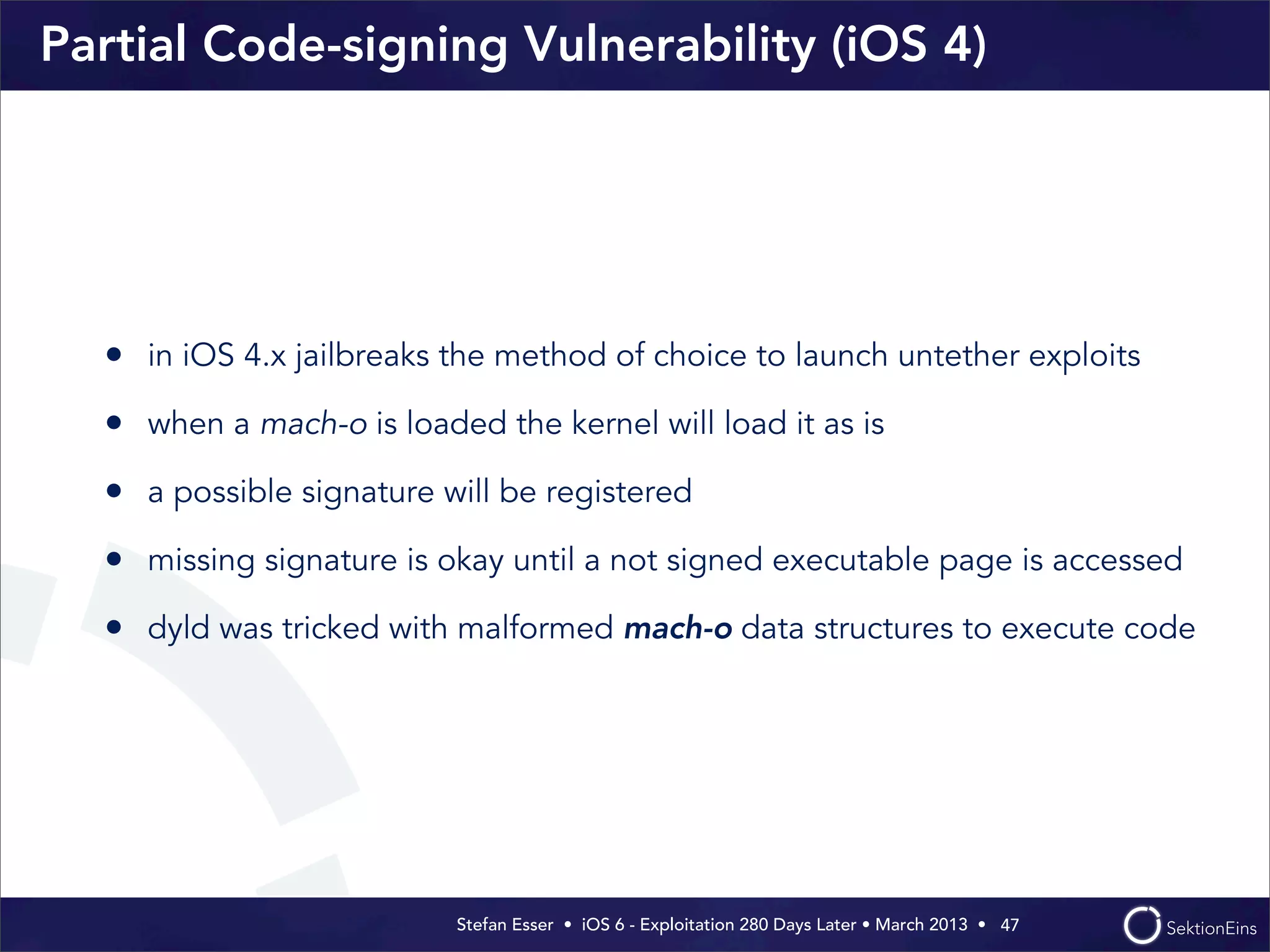 Stefan Esser • iOS 6 - Exploitation 280 Days Later • March 2013 • 
Partial Code-signing Vulnerability (iOS 4)
• in iOS 4.x jailbreaks the method of choice to launch untether exploits
• when a mach-o is loaded the kernel will load it as is
• a possible signature will be registered
• missing signature is okay until a not signed executable page is accessed
• dyld was tricked with malformed mach-o data structures to execute code
47
 
