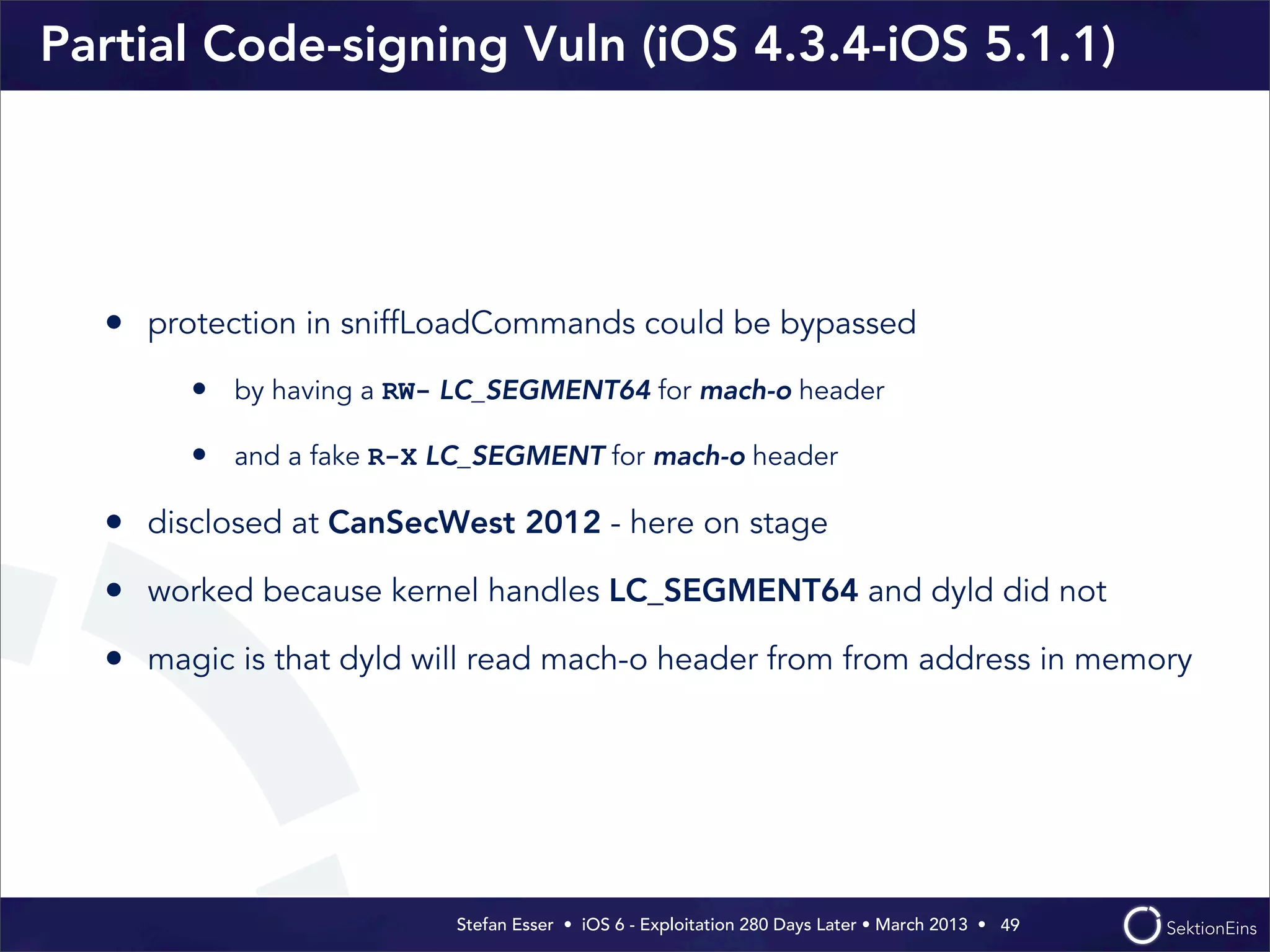 Stefan Esser • iOS 6 - Exploitation 280 Days Later • March 2013 • 
Partial Code-signing Vuln (iOS 4.3.4-iOS 5.1.1)
• protection in sniffLoadCommands could be bypassed
• by having a RW- LC_SEGMENT64 for mach-o header
• and a fake R-X LC_SEGMENT for mach-o header
• disclosed at CanSecWest 2012 - here on stage
• worked because kernel handles LC_SEGMENT64 and dyld did not
• magic is that dyld will read mach-o header from from address in memory
49
 