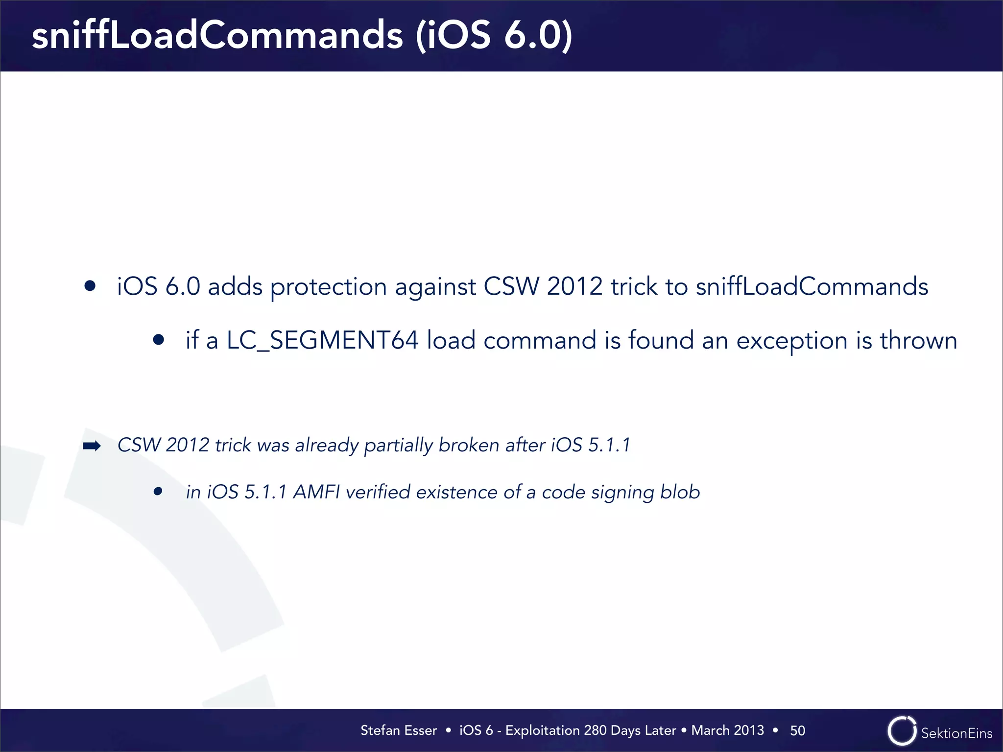 Stefan Esser • iOS 6 - Exploitation 280 Days Later • March 2013 • 
sniffLoadCommands (iOS 6.0)
• iOS 6.0 adds protection against CSW 2012 trick to sniffLoadCommands
• if a LC_SEGMENT64 load command is found an exception is thrown
➡ CSW 2012 trick was already partially broken after iOS 5.1.1
• in iOS 5.1.1 AMFI veriﬁed existence of a code signing blob
50
 