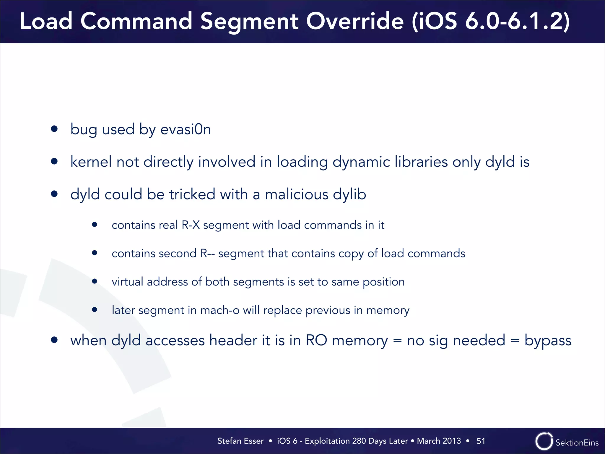 Stefan Esser • iOS 6 - Exploitation 280 Days Later • March 2013 • 
Load Command Segment Override (iOS 6.0-6.1.2)
• bug used by evasi0n
• kernel not directly involved in loading dynamic libraries only dyld is
• dyld could be tricked with a malicious dylib
• contains real R-X segment with load commands in it
• contains second R-- segment that contains copy of load commands
• virtual address of both segments is set to same position
• later segment in mach-o will replace previous in memory
• when dyld accesses header it is in RO memory = no sig needed = bypass
51
 