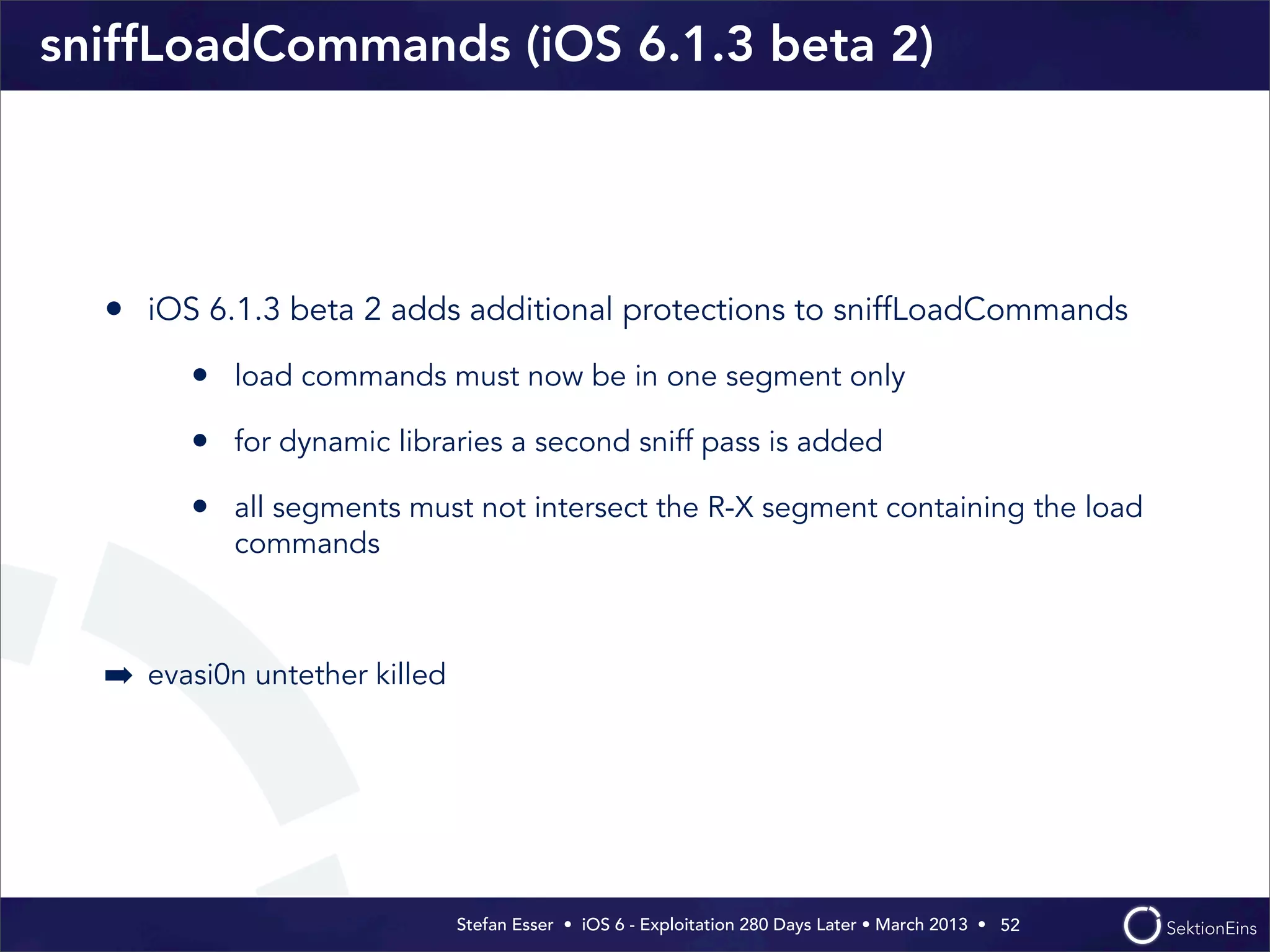 Stefan Esser • iOS 6 - Exploitation 280 Days Later • March 2013 • 
sniffLoadCommands (iOS 6.1.3 beta 2)
• iOS 6.1.3 beta 2 adds additional protections to sniffLoadCommands
• load commands must now be in one segment only
• for dynamic libraries a second sniff pass is added
• all segments must not intersect the R-X segment containing the load
commands
➡ evasi0n untether killed
52
 