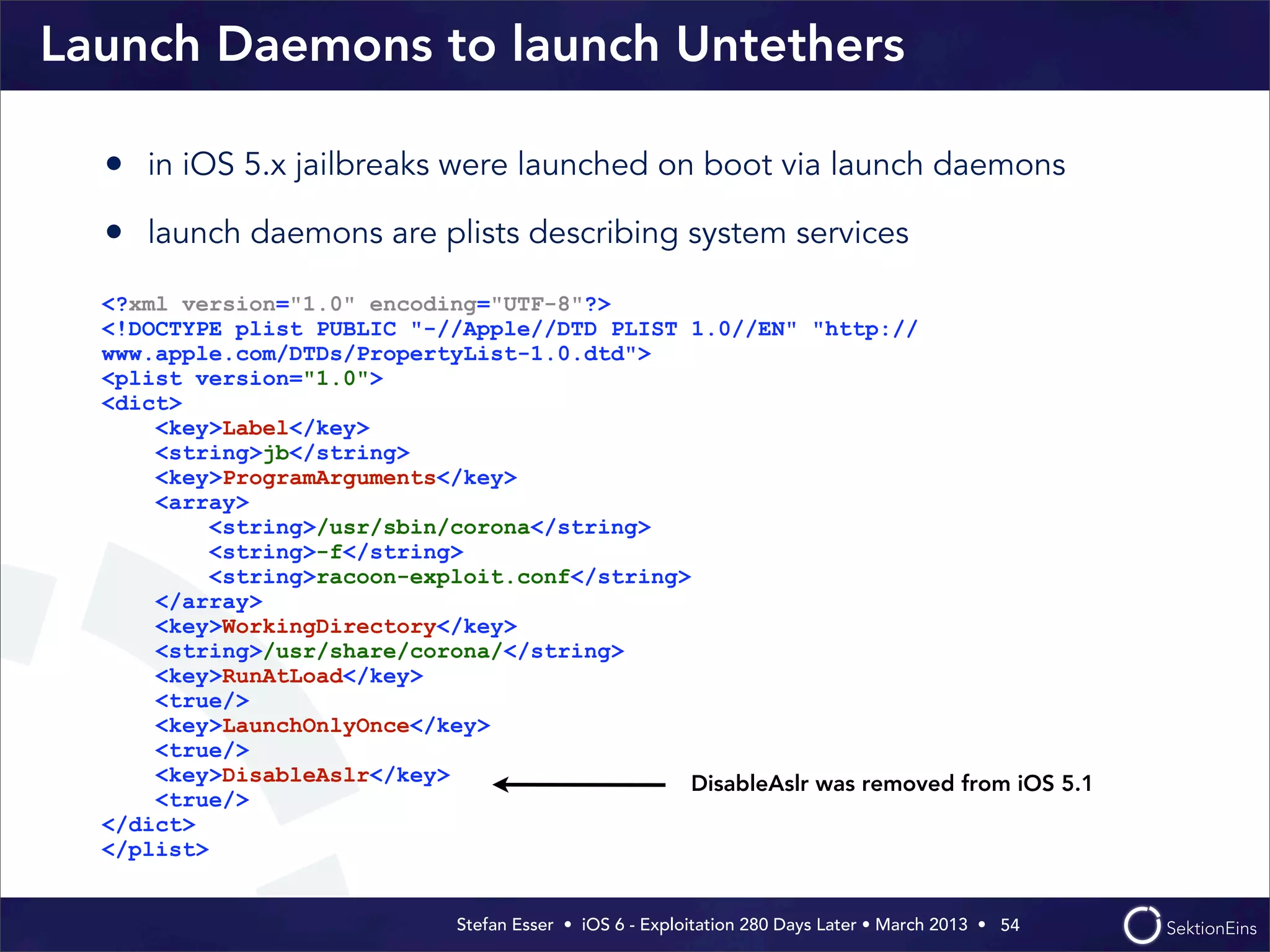 Stefan Esser • iOS 6 - Exploitation 280 Days Later • March 2013 • 
Launch Daemons to launch Untethers
• in iOS 5.x jailbreaks were launched on boot via launch daemons
• launch daemons are plists describing system services
54
<?xml version="1.0" encoding="UTF-8"?>
<!DOCTYPE plist PUBLIC "-//Apple//DTD PLIST 1.0//EN" "http://
www.apple.com/DTDs/PropertyList-1.0.dtd">
<plist version="1.0">
<dict>
<key>Label</key>
<string>jb</string>
<key>ProgramArguments</key>
<array>
<string>/usr/sbin/corona</string>
<string>-f</string>
<string>racoon-exploit.conf</string>
</array>
<key>WorkingDirectory</key>
<string>/usr/share/corona/</string>
<key>RunAtLoad</key>
<true/>
<key>LaunchOnlyOnce</key>
<true/>
<key>DisableAslr</key>
<true/>
</dict>
</plist>
DisableAslr was removed from iOS 5.1
 