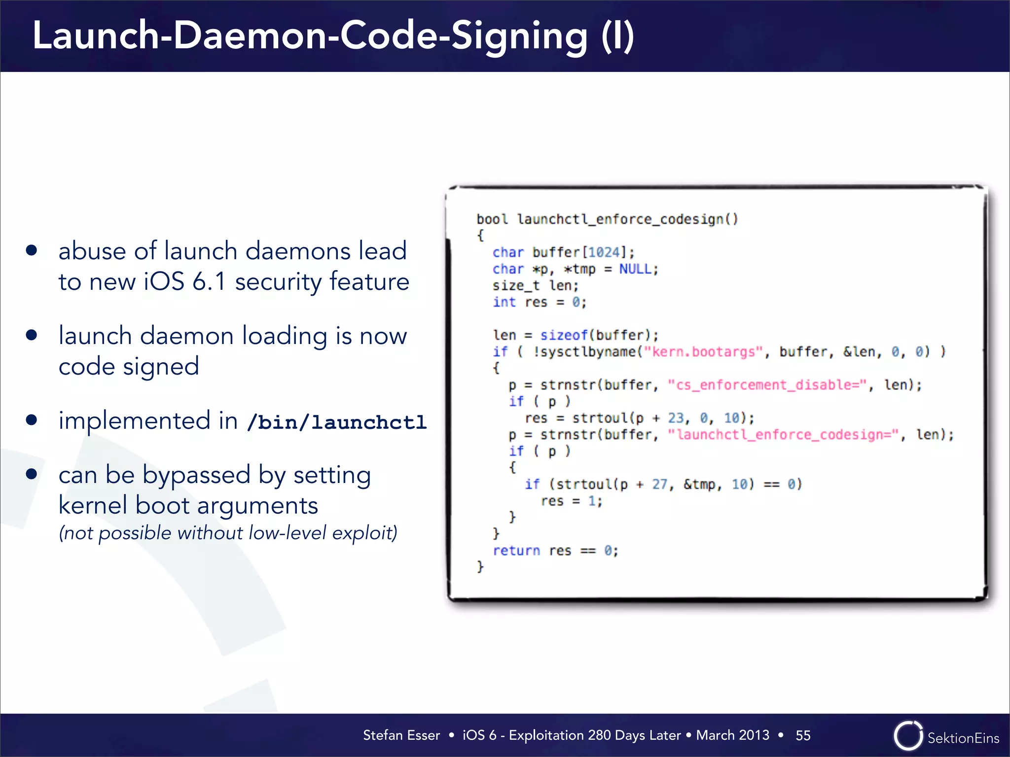Stefan Esser • iOS 6 - Exploitation 280 Days Later • March 2013 • 
Launch-Daemon-Code-Signing (I)
55
• abuse of launch daemons lead
to new iOS 6.1 security feature
• launch daemon loading is now
code signed
• implemented in /bin/launchctl
• can be bypassed by setting
kernel boot arguments
(not possible without low-level exploit)
 