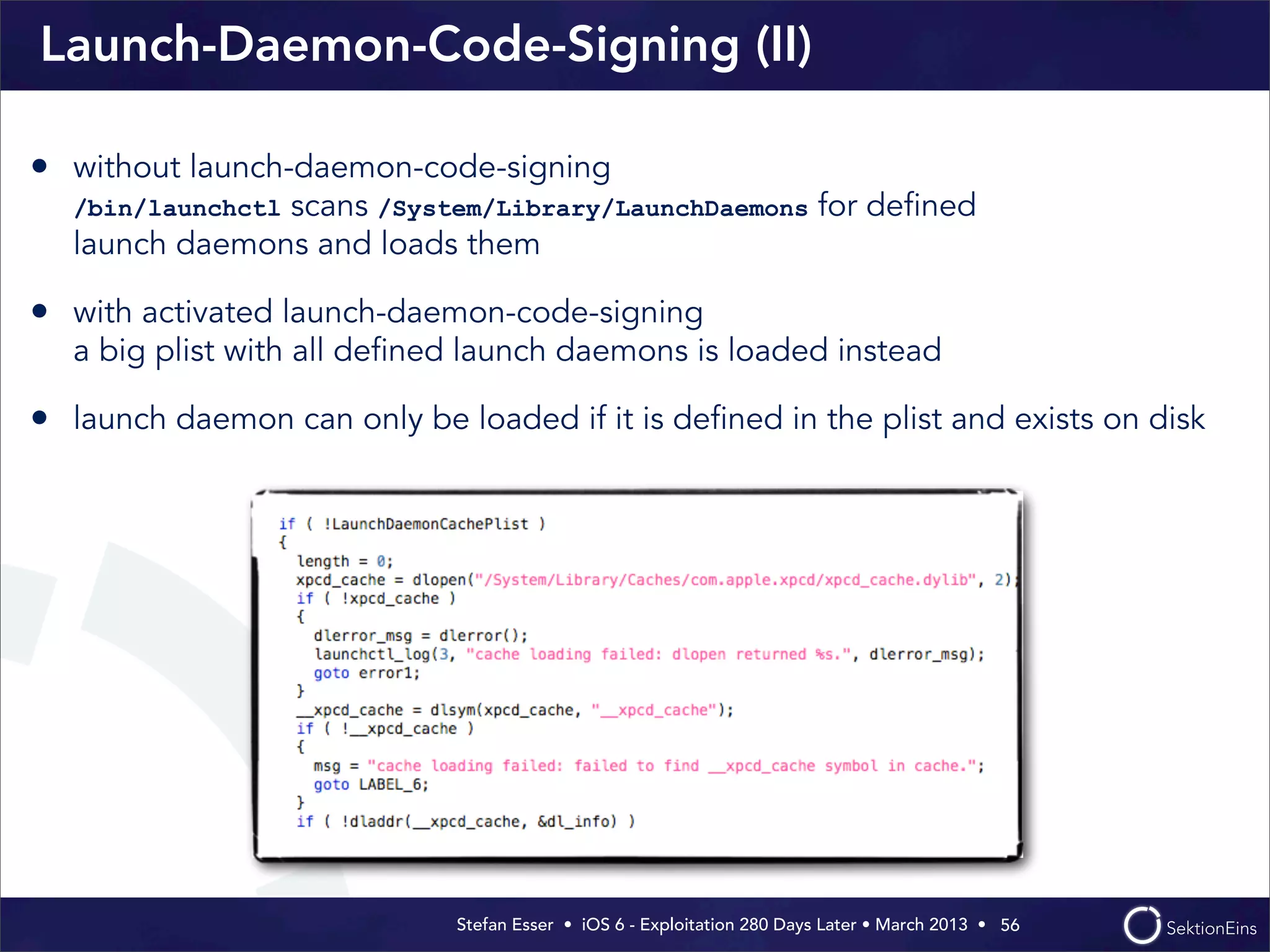 Stefan Esser • iOS 6 - Exploitation 280 Days Later • March 2013 • 
Launch-Daemon-Code-Signing (II)
56
• without launch-daemon-code-signing
/bin/launchctl scans /System/Library/LaunchDaemons for deﬁned
launch daemons and loads them
• with activated launch-daemon-code-signing
a big plist with all deﬁned launch daemons is loaded instead
• launch daemon can only be loaded if it is deﬁned in the plist and exists on disk
 