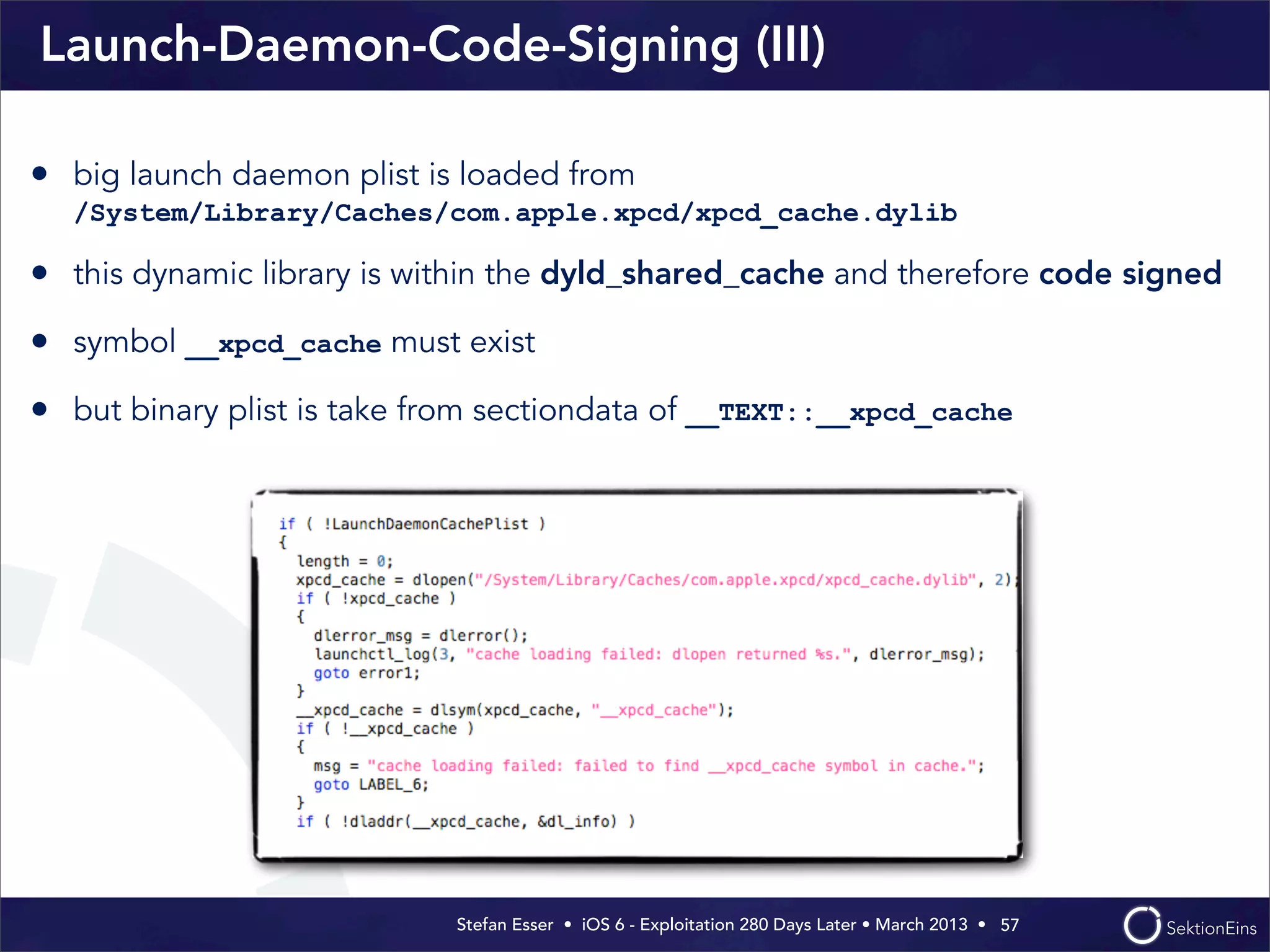 Stefan Esser • iOS 6 - Exploitation 280 Days Later • March 2013 • 
Launch-Daemon-Code-Signing (III)
57
• big launch daemon plist is loaded from
/System/Library/Caches/com.apple.xpcd/xpcd_cache.dylib
• this dynamic library is within the dyld_shared_cache and therefore code signed
• symbol __xpcd_cache must exist
• but binary plist is take from sectiondata of __TEXT::__xpcd_cache
 