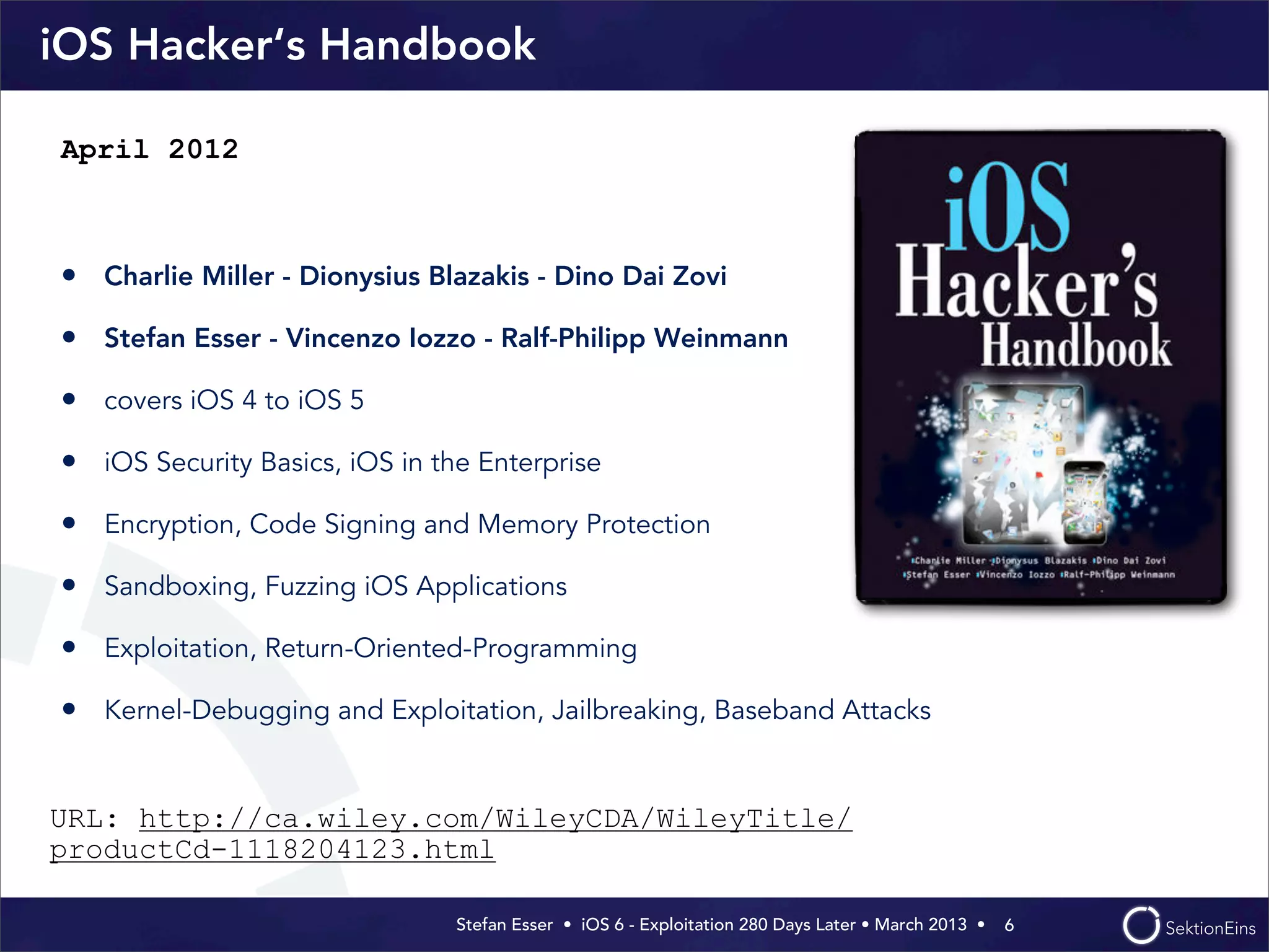 Stefan Esser • iOS 6 - Exploitation 280 Days Later • March 2013 • 
iOS Hacker‘s Handbook
• Charlie Miller - Dionysius Blazakis - Dino Dai Zovi
• Stefan Esser - Vincenzo Iozzo - Ralf-Philipp Weinmann
• covers iOS 4 to iOS 5
• iOS Security Basics, iOS in the Enterprise
• Encryption, Code Signing and Memory Protection
• Sandboxing, Fuzzing iOS Applications
• Exploitation, Return-Oriented-Programming
• Kernel-Debugging and Exploitation, Jailbreaking, Baseband Attacks
6
April 2012
URL: http://ca.wiley.com/WileyCDA/WileyTitle/
productCd-1118204123.html
 