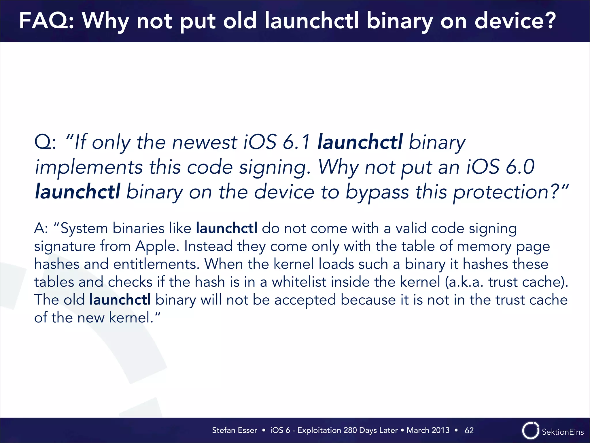Stefan Esser • iOS 6 - Exploitation 280 Days Later • March 2013 • 
FAQ: Why not put old launchctl binary on device?
Q: “If only the newest iOS 6.1 launchctl binary
implements this code signing. Why not put an iOS 6.0
launchctl binary on the device to bypass this protection?“
A: “System binaries like launchctl do not come with a valid code signing
signature from Apple. Instead they come only with the table of memory page
hashes and entitlements. When the kernel loads such a binary it hashes these
tables and checks if the hash is in a whitelist inside the kernel (a.k.a. trust cache).
The old launchctl binary will not be accepted because it is not in the trust cache
of the new kernel.“
62
 