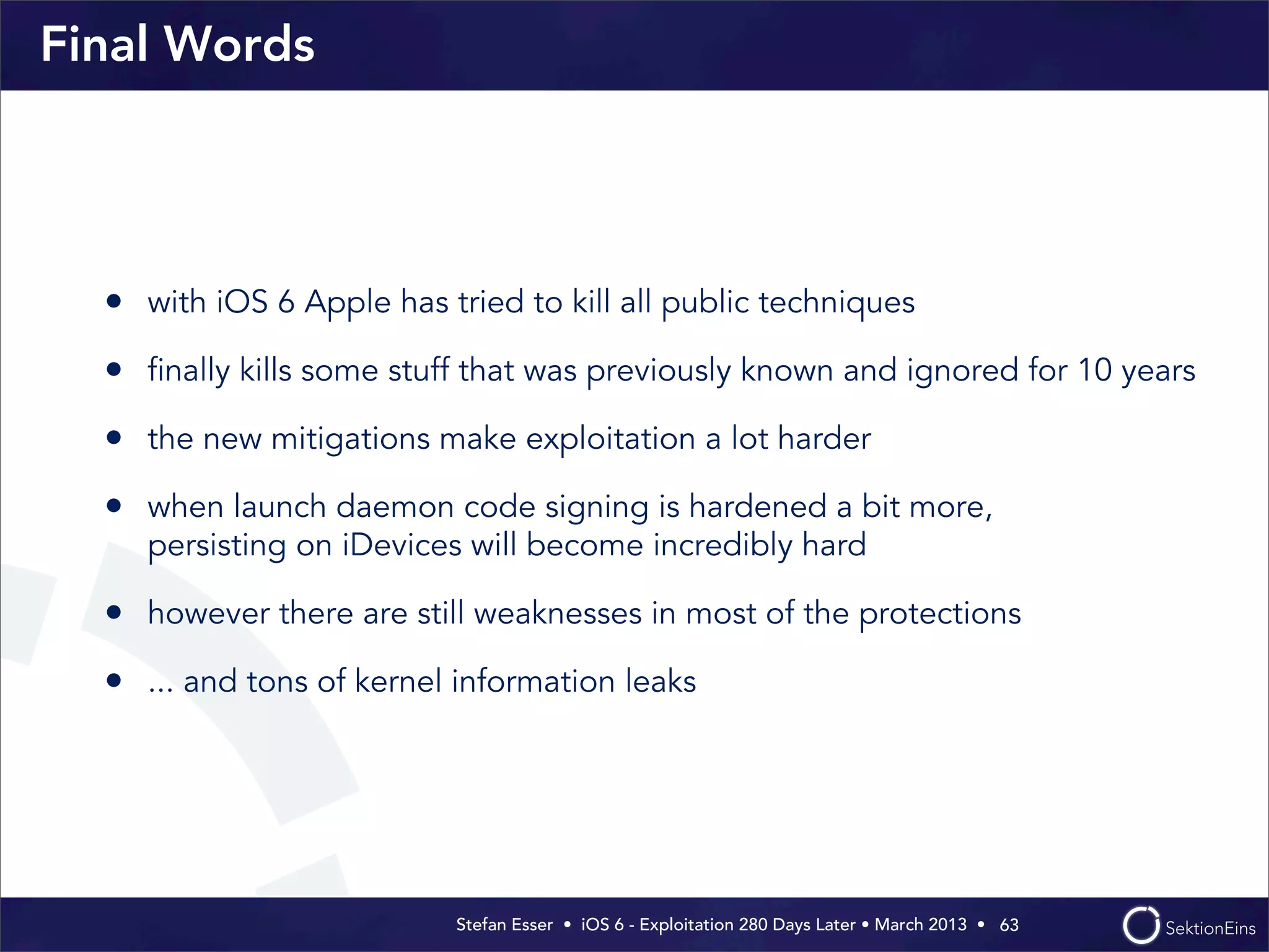Stefan Esser • iOS 6 - Exploitation 280 Days Later • March 2013 • 
Final Words
• with iOS 6 Apple has tried to kill all public techniques
• ﬁnally kills some stuff that was previously known and ignored for 10 years
• the new mitigations make exploitation a lot harder
• when launch daemon code signing is hardened a bit more,
persisting on iDevices will become incredibly hard
• however there are still weaknesses in most of the protections
• ... and tons of kernel information leaks
63
 
