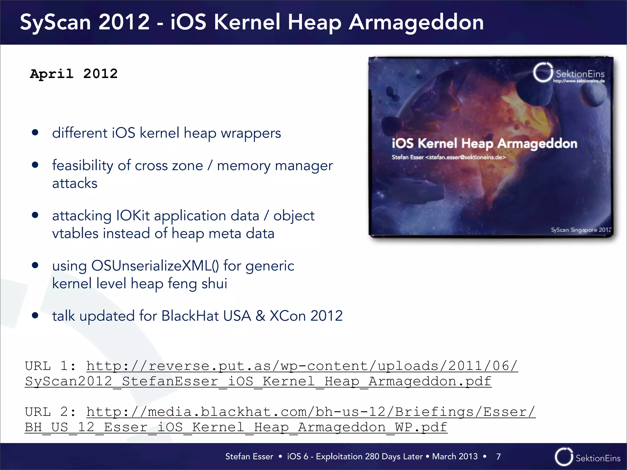 Stefan Esser • iOS 6 - Exploitation 280 Days Later • March 2013 • 
SyScan 2012 - iOS Kernel Heap Armageddon
• different iOS kernel heap wrappers
• feasibility of cross zone / memory manager
attacks
• attacking IOKit application data / object
vtables instead of heap meta data
• using OSUnserializeXML() for generic
kernel level heap feng shui
• talk updated for BlackHat USA & XCon 2012
7
April 2012
URL 1: http://reverse.put.as/wp-content/uploads/2011/06/
SyScan2012_StefanEsser_iOS_Kernel_Heap_Armageddon.pdf
URL 2: http://media.blackhat.com/bh-us-12/Briefings/Esser/
BH_US_12_Esser_iOS_Kernel_Heap_Armageddon_WP.pdf
 