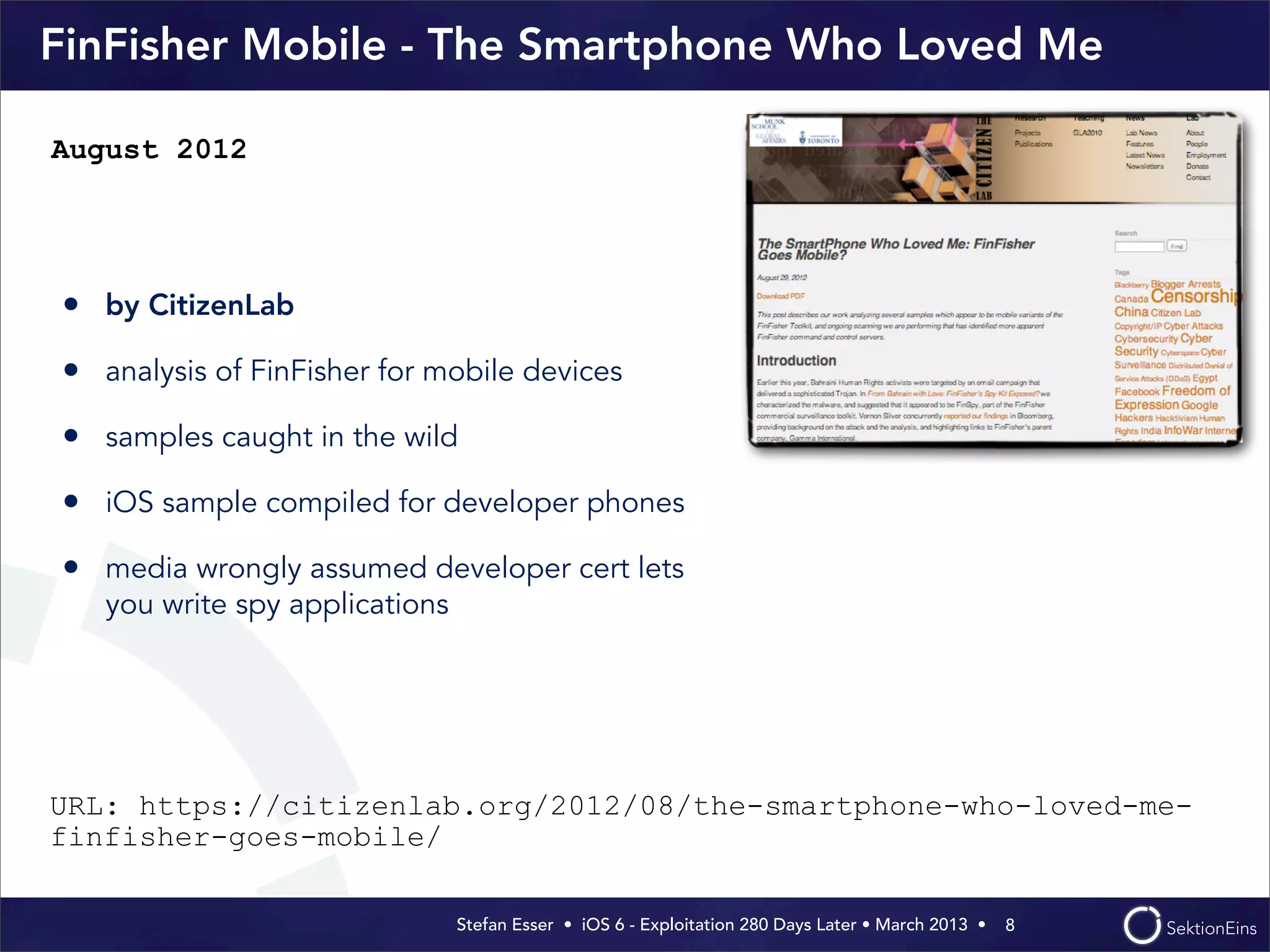 Stefan Esser • iOS 6 - Exploitation 280 Days Later • March 2013 • 
FinFisher Mobile - The Smartphone Who Loved Me
• by CitizenLab
• analysis of FinFisher for mobile devices
• samples caught in the wild
• iOS sample compiled for developer phones
• media wrongly assumed developer cert lets
you write spy applications
8
August 2012
URL: https://citizenlab.org/2012/08/the-smartphone-who-loved-me-
finfisher-goes-mobile/
 