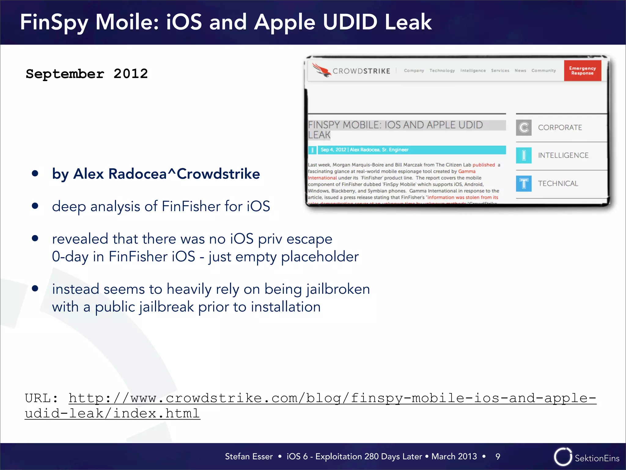 Stefan Esser • iOS 6 - Exploitation 280 Days Later • March 2013 • 
FinSpy Moile: iOS and Apple UDID Leak
• by Alex Radocea^Crowdstrike
• deep analysis of FinFisher for iOS
• revealed that there was no iOS priv escape
0-day in FinFisher iOS - just empty placeholder
• instead seems to heavily rely on being jailbroken
with a public jailbreak prior to installation
9
September 2012
URL: http://www.crowdstrike.com/blog/finspy-mobile-ios-and-apple-
udid-leak/index.html
 
