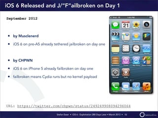Stefan Esser • iOS 6 - Exploitation 280 Days Later • March 2013 • 
iOS 6 Released and J/“F“ailbroken on Day 1
• by Musclenerd
• iOS 6 on pre-A5 already tethered jailbroken on day one
• by CHPWN
• iOS 6 on iPhone 5 already failbroken on day one
• failbroken means Cydia runs but no kernel payload
10
September 2012
URL: https://twitter.com/chpwn/status/249249908094296064
 