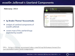 Stefan Esser • iOS 6 - Exploitation 280 Days Later • March 2013 • 
evasi0n Jailbreak‘s Userland Components
• by Braden Thomas^AccuvantLabs
• analysis of userland components of
evasi0n jailbreak
• covers most of the userland bugs
exploited by evasi0n
16
February 2013
URL: http://blog.accuvantlabs.com/blog/bthomas/evasi0n-
jailbreaks-userland-component
 