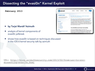 Stefan Esser • iOS 6 - Exploitation 280 Days Later • March 2013 • 
Dissecting the “evasi0n“ Kernel Exploit
• by Tarjei Mandt^Azimuth
• analysis of kernel components of
evasi0n jailbreak
• shows how evasi0n is based on techniques discussed
in the iOS 6 kernel security talk by azimuth
17
February 2013
URL: http://blog.azimuthsecurity.com/2013/02/from-usr-to-svc-
dissecting-evasi0n.html
 