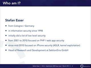 Stefan Esser • iOS 6 - Exploitation 280 Days Later • March 2013 • 
Who am I?
Stefan Esser
• from Cologne / Germany
• in information security since 1998
• initially did a lot of low level security
• from 2001 to 2010 focused on PHP / web app security
• since mid-2010 focused on iPhone security (ASLR, kernel exploitation)
• Head of Research and Development at SektionEins GmbH
2
 