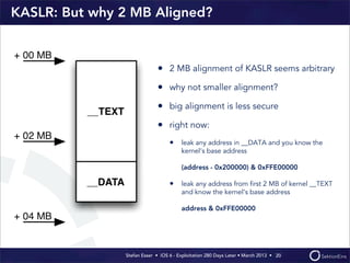 Stefan Esser • iOS 6 - Exploitation 280 Days Later • March 2013 • 
KASLR: But why 2 MB Aligned?
• 2 MB alignment of KASLR seems arbitrary
• why not smaller alignment?
• big alignment is less secure
• right now:
• leak any address in __DATA and you know the
kernel‘s base address
(address - 0x200000) & 0xFFE00000
• leak any address from ﬁrst 2 MB of kernel __TEXT
and know the kernel‘s base address
address & 0xFFE00000
20
 