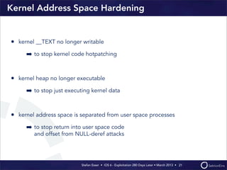 Stefan Esser • iOS 6 - Exploitation 280 Days Later • March 2013 • 
Kernel Address Space Hardening
• kernel __TEXT no longer writable
➡ to stop kernel code hotpatching
• kernel heap no longer executable
➡ to stop just executing kernel data
• kernel address space is separated from user space processes
➡ to stop return into user space code
and offset from NULL-deref attacks
21
 