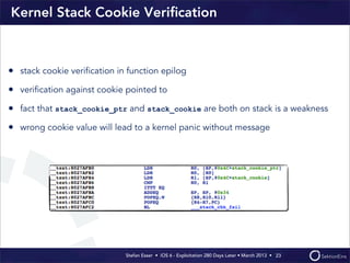 Stefan Esser • iOS 6 - Exploitation 280 Days Later • March 2013 • 
Kernel Stack Cookie Veriﬁcation
23
• stack cookie veriﬁcation in function epilog
• veriﬁcation against cookie pointed to
• fact that stack_cookie_ptr and stack_cookie are both on stack is a weakness
• wrong cookie value will lead to a kernel panic without message
 