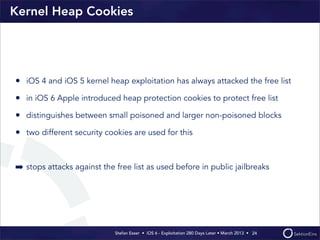 Stefan Esser • iOS 6 - Exploitation 280 Days Later • March 2013 • 
Kernel Heap Cookies
• iOS 4 and iOS 5 kernel heap exploitation has always attacked the free list
• in iOS 6 Apple introduced heap protection cookies to protect free list
• distinguishes between small poisoned and larger non-poisoned blocks
• two different security cookies are used for this
➡ stops attacks against the free list as used before in public jailbreaks
24
 