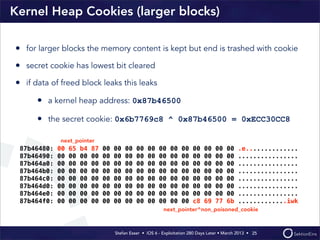 Stefan Esser • iOS 6 - Exploitation 280 Days Later • March 2013 • 
Kernel Heap Cookies (larger blocks)
• for larger blocks the memory content is kept but end is trashed with cookie
• secret cookie has lowest bit cleared
• if data of freed block leaks this leaks
• a kernel heap address: 0x87b46500
• the secret cookie: 0x6b7769c8 ^ 0x87b46500 = 0xECC30CC8
25
87b46480: 00 65 b4 87 00 00 00 00 00 00 00 00 00 00 00 00 .e..............
87b46490: 00 00 00 00 00 00 00 00 00 00 00 00 00 00 00 00 ................
87b464a0: 00 00 00 00 00 00 00 00 00 00 00 00 00 00 00 00 ................
87b464b0: 00 00 00 00 00 00 00 00 00 00 00 00 00 00 00 00 ................
87b464c0: 00 00 00 00 00 00 00 00 00 00 00 00 00 00 00 00 ................
87b464d0: 00 00 00 00 00 00 00 00 00 00 00 00 00 00 00 00 ................
87b464e0: 00 00 00 00 00 00 00 00 00 00 00 00 00 00 00 00 ................
87b464f0: 00 00 00 00 00 00 00 00 00 00 00 00 c8 69 77 6b .............iwk
next_pointer
next_pointer^non_poisoned_cookie
 