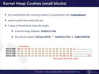 Stefan Esser • iOS 6 - Exploitation 280 Days Later • March 2013 • 
Kernel Heap Cookies (small blocks)
• for small blocks the memory content is overwritten with 0xdeadbeef
• secret cookie has lowest bit set
• if data of freed block leaks this leaks
• a kernel heap address: 0x92f1c740
• the secret cookie: 0x7ec1387b ^ 0x92f1c740 = 0xEC30FF3B
26
92f1c700: 40 c7 f1 92 ef be ad de ef be ad de ef be ad de @...............
92f1c710: ef be ad de ef be ad de ef be ad de ef be ad de ................
92f1c720: ef be ad de ef be ad de ef be ad de ef be ad de ................
92f1c730: ef be ad de ef be ad de ef be ad de 7b 38 c1 7e ............{8.~
next_pointer
next_pointer^poisoned_cookie
 