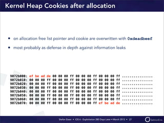 Stefan Esser • iOS 6 - Exploitation 280 Days Later • March 2013 • 
Kernel Heap Cookies after allocation
• on allocation free list pointer and cookie are overwritten with 0xdeadbeef
• most probably as defense in depth against information leaks
27
9072b000: ef be ad de 00 00 00 ff 00 00 00 ff 00 00 00 ff ................
9072b010: 00 00 00 ff 00 00 00 ff 00 00 00 ff 00 00 00 ff ................
9072b020: 00 00 00 ff 00 00 00 ff 00 00 00 ff 00 00 00 ff ................
9072b030: 00 00 00 ff 00 00 00 ff 00 00 00 ff 00 00 00 ff ................
9072b040: 00 00 00 ff 00 00 00 ff 00 00 00 ff 00 00 00 ff ................
9072b050: 00 00 00 ff 00 00 00 ff 00 00 00 ff 00 00 00 ff ................
9072b060: 00 00 00 ff 00 00 00 ff 00 00 00 ff 00 00 00 ff ................
9072b070: 00 00 00 ff 00 00 00 ff 00 00 00 ff ef be ad de ................
 