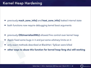 Stefan Esser • iOS 6 - Exploitation 280 Days Later • March 2013 • 
Kernel Heap Hardening
• previously mach_zone_info() and host_zone_info() leaked internal state
• both functions now require debugging kernel boot arguments
• previously OSUnserializeXML() allowed ﬁne control over kernel heap
• Apple ﬁxed some bugs in it and put some arbitrary limits on it
• only exact methods described at BlackHat / SyScan were killed
• other ways to abuse this function for kernel heap feng shui still working
28
 