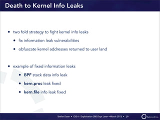 Stefan Esser • iOS 6 - Exploitation 280 Days Later • March 2013 • 
Death to Kernel Info Leaks
• two fold strategy to ﬁght kernel info leaks
• ﬁx information leak vulnerabilities
• obfuscate kernel addresses returned to user land
• example of ﬁxed information leaks
• BPF stack data info leak
• kern.proc leak ﬁxed
• kern.ﬁle info leak ﬁxed
29
 