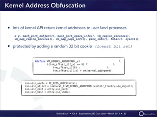 Stefan Esser • iOS 6 - Exploitation 280 Days Later • March 2013 • 
Kernel Address Obfuscation
• lots of kernel API return kernel addresses to user land processes
e.g. mach_port_kobject(), mach_port_space_info(), vm_region_recurse(),
vm_map_region_recurse(), vm_map_page_info(), proc_info(), fstat(), sysctl()
• protected by adding a random 32 bit cookie (lowest bit set)
30
 