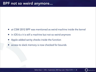 Stefan Esser • iOS 6 - Exploitation 280 Days Later • March 2013 • 
BPF not so weird anymore...
• at CSW 2012 BPF was mentioned as weird machine inside the kernel
• in iOS 6.x it is still a machine but not so weird anymore
• Apple added sanity checks inside the function
• access to slack memory is now checked for bounds
35
 
