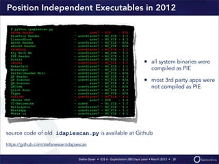 Stefan Esser • iOS 6 - Exploitation 280 Days Later • March 2013 • 
Position Independent Executables in 2012
• all system binaries were
compiled as PIE
• most 3rd party apps were
not compiled as PIE
39
$ python ipapiescan.py
Adobe Reader - armv7 - PIE - N/A
Bluefire Reader - armv6|armv7 - NO_PIE - 3.0
DiamondDash - armv7 - NO_PIE - 4.2
Ebook Reader - armv6|armv7 - NO_PIE - N/A
eBookS Reader - armv6|armv7 - NO_PIE - N/A
Facebook - armv6|armv7 - NO_PIE - 4.0
Fly With Me - armv6|armv7 - NO_PIE - 3.0
FPK Reader - armv6|armv7 - NO_PIE - 3.2
Hotels - armv6|armv7 - NO_PIE - 3.1
iBooks - armv6|armv7 - NO_PIE - 4.2
KakaoTalk - armv6|armv7 - NO_PIE - 3.1
Messenger - armv6|armv7 - NO_PIE - 4.0
PerfectReader Mini - armv6|armv7 - NO_PIE - N/A
QR Reader - armv6|armv7 - NO_PIE - 4.0
QR Scanner - armv6|armv7 - NO_PIE - N/A
QR-Scanner - armv7 - NO_PIE - 4.0
QRCode - armv6|armv7 - NO_PIE - N/A
Quick Scan - armv6|armv7 - NO_PIE - 4.0
Skype - armv6|armv7 - NO_PIE - N/A
Twitter - armv6|armv7 - NO_PIE - 4.0
vBookz PDF - armv7 - PIE - 4.3
VZ-Netzwerke - armv6 - NO_PIE - 3.0
Wallpapers - armv6|armv7 - NO_PIE - 4.1
WhatsApp - armv6|armv7 - NO_PIE - 3.1
Where is - armv6|armv7 - NO_PIE - 4.1
source code of old idapiescan.py is available at Github
https://github.com/stefanesser/idapiescan
 