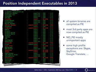 Stefan Esser • iOS 6 - Exploitation 280 Days Later • March 2013 • 
Position Independent Executables in 2013
• all system binaries are
compiled as PIE
• most 3rd party apps are
now compiled as PIE
• NO_PIE mostly
unimportant apps
• some high proﬁle
exceptions are: Skype,
SkyDrive,
Google Translate, ...
41
$ python ipapiescan.py
Bluefire Reader - armv7(s) - PIE - 4.3
Calendar Pro - armv7(s) - PIE - 4.3
CalenMob - armv7(s) - PIE - 5.0
Chrome - armv7 - PIE - 4.3
CloudOn - armv7 - NO_PIE - 5.0
DiamondDash - armv7(s) - PIE - 4.3
Documents - armv7(s) - PIE - 4.3
Ebook Reader - armv7 - PIE - 4.3
eBookS Reader - armv6|armv7 - NO_PIE - N/A
Facebook - armv7 - PIE - 4.3
G-Whizz! - armv6|armv7 - NO_PIE - 4.0
Gmail - armv7 - PIE - 5.0
Google - armv7 - PIE - 4.3
Google Drive - armv7 - PIE - 5.0
Google Earth - armv7 - PIE - 4.3
Google+ - armv7 - PIE - 5.0
iBooks - armv7 - PIE - 5.0
IM+ - armv7(s) - PIE - 4.3
Instagram - armv7 - PIE - 4.3
KakaoTalk - armv7(s) - PIE - 4.3
Latitude - armv6|armv7 - NO_PIE - N/A
Local - armv6|armv7 - PIE - 4.3
Lync 2010 - armv7 - NO_PIE - 4.3
Messenger - armv7 - PIE - 4.3
MSN World - armv7(s) - PIE - 4.3
SkyDrive - armv6|armv7 - NO_PIE - 4.0
Skype - armv7 - NO_PIE - 4.3
SmartGlass - armv7 - PIE - 5.0
SSH Mobile Free - armv7(s) - PIE - 4.3
SystemTools - armv7(s) - PIE - 4.3
Translate - armv6|armv7 - NO_PIE - N/A
Trillian - armv7 - PIE - 4.3
Twitter - armv7 - PIE - 5.0
Usessh - armv7(s) - PIE - 4.3
 