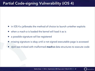 Stefan Esser • iOS 6 - Exploitation 280 Days Later • March 2013 • 
Partial Code-signing Vulnerability (iOS 4)
• in iOS 4.x jailbreaks the method of choice to launch untether exploits
• when a mach-o is loaded the kernel will load it as is
• a possible signature will be registered
• missing signature is okay until a not signed executable page is accessed
• dyld was tricked with malformed mach-o data structures to execute code
47
 