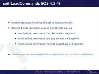 Stefan Esser • iOS 6 - Exploitation 280 Days Later • March 2013 • 
sniffLoadCommands (iOS 4.3.4)
• function does pre-handling of mach-o load commands
• iOS 4.3.4 adds protection against partial code signing
• mach-o load commands must be inside a segment
• mach-o load commands can only be in R + X segment
• mach-o load commands may not be partially in a segment
➡ effect is that once dyld maps the header R+X it can only continue to work on it if there is a valid signature
48
 
