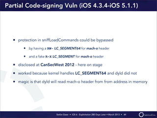 Stefan Esser • iOS 6 - Exploitation 280 Days Later • March 2013 • 
Partial Code-signing Vuln (iOS 4.3.4-iOS 5.1.1)
• protection in sniffLoadCommands could be bypassed
• by having a RW- LC_SEGMENT64 for mach-o header
• and a fake R-X LC_SEGMENT for mach-o header
• disclosed at CanSecWest 2012 - here on stage
• worked because kernel handles LC_SEGMENT64 and dyld did not
• magic is that dyld will read mach-o header from from address in memory
49
 