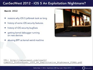 Stefan Esser • iOS 6 - Exploitation 280 Days Later • March 2013 • 
CanSecWest 2012 - iOS 5 An Exploitation Nightmare?
• reasons why iOS 5 jailbreak took so long
• history of some iOS security features
• history of iOS security bugﬁxes
• getting kernel debugger running
on new devices
• abusing BPF as kernel weird machine
5
March 2012
URL: http://cansecwest.com/csw12/
CSW2012_StefanEsser_iOS5_An_Exploitation_Nightmare_FINAL.pdf
 