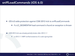 Stefan Esser • iOS 6 - Exploitation 280 Days Later • March 2013 • 
sniffLoadCommands (iOS 6.0)
• iOS 6.0 adds protection against CSW 2012 trick to sniffLoadCommands
• if a LC_SEGMENT64 load command is found an exception is thrown
➡ CSW 2012 trick was already partially broken after iOS 5.1.1
• in iOS 5.1.1 AMFI veriﬁed existence of a code signing blob
50
 